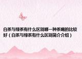 白茶与绿茶有什么区别哪一种茶喝的比较好（白茶与绿茶有什么区别简介介绍）