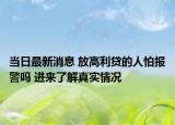 当日最新消息 放高利贷的人怕报警吗 进来了解真实情况