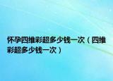 怀孕四维彩超多少钱一次（四维彩超多少钱一次）