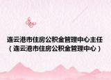 连云港市住房公积金管理中心主任（连云港市住房公积金管理中心）