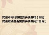 跨省不同行取钱要手续费吗（同行跨省取钱是否需要手续费简介介绍）
