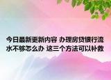 今日最新更新内容 办理房贷银行流水不够怎么办 这三个方法可以补救