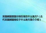 吴国越国楚国分别在现在什么地方?（古代吴国越国现位于什么地方简介介绍）