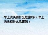 早上洗头有什么危害吗?（早上洗头有什么危害吗）