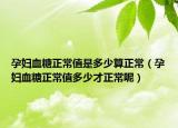 孕妇血糖正常值是多少算正常（孕妇血糖正常值多少才正常呢）