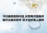 今日最新更新内容 吴京两次拒绝并躲开女嘉宾挽手 这才是好男人榜样
