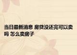 当日最新消息 房贷没还完可以卖吗 怎么卖房子