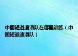 中国短道速滑队在哪里训练（中国短道速滑队）