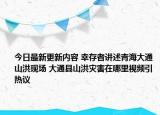今日最新更新内容 幸存者讲述青海大通山洪现场 大通县山洪灾害在哪里视频引热议