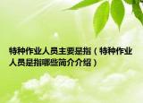 特种作业人员主要是指（特种作业人员是指哪些简介介绍）