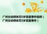 广州女幼师体罚5岁男童事件视频（广州女幼师体罚5岁男童事件）