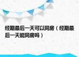 经期最后一天可以同房（经期最后一天能同房吗）