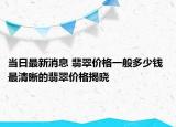 当日最新消息 翡翠价格一般多少钱 最清晰的翡翠价格揭晓