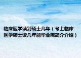 临床医学读到硕士几年（考上临床医学硕士读几年能毕业呢简介介绍）