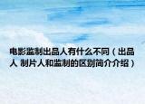 电影监制出品人有什么不同（出品人 制片人和监制的区别简介介绍）