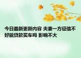 今日最新更新内容 夫妻一方征信不好能贷款买车吗 影响不大