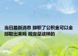当日最新消息 辞职了公积金可以全部取出来吗 规定是这样的