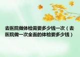 去医院做体检需要多少钱一次（去医院做一次全面的体检要多少钱）