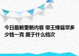 今日最新更新内容 帝王绿翡翠多少钱一克 属于什么档次