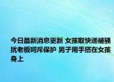 今日最新消息更新 女孩取快递被骚扰老板呵斥保护 男子用手搭在女孩身上