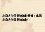 北京大学图书馆馆长是谁（朱强 北京大学图书馆馆长）