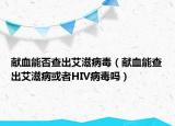 献血能否查出艾滋病毒（献血能查出艾滋病或者HIV病毒吗）