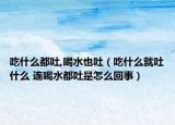 吃什么都吐,喝水也吐（吃什么就吐什么 连喝水都吐是怎么回事）