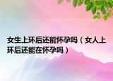 女生上环后还能怀孕吗（女人上环后还能在怀孕吗）