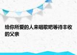给你所爱的人来唱歌吧等待丰收的父亲
