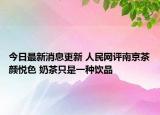 今日最新消息更新 人民网评南京茶颜悦色 奶茶只是一种饮品
