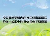 今日最新更新内容 帝王绿翡翠原石价格一般多少钱 什么是帝王绿翡翠