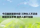 今日最新更新内容 三种女人不适合戴翡翠玉手镯 很多人都不知道