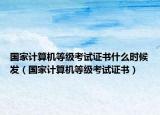 国家计算机等级考试证书什么时候发（国家计算机等级考试证书）