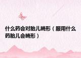 什么药会对胎儿畸形（服用什么药胎儿会畸形）