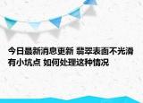 今日最新消息更新 翡翠表面不光滑有小坑点 如何处理这种情况
