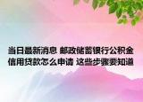 当日最新消息 邮政储蓄银行公积金信用贷款怎么申请 这些步骤要知道