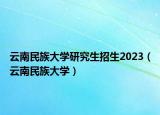 云南民族大学研究生招生2023（云南民族大学）