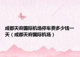 成都天府国际机场停车费多少钱一天（成都天府国际机场）