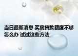 当日最新消息 买房贷款额度不够怎么办 试试这些方法