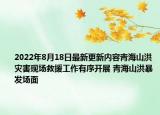 2022年8月18日最新更新内容青海山洪灾害现场救援工作有序开展 青海山洪暴发场面