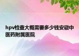 hpv检查大概需要多少钱安徽中医药附属医院
