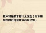 松木和橡胶木有什么区别（松木和橡木的区别是什么简介介绍）