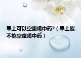早上可以空腹喝中药?（早上能不能空腹喝中药）