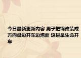 今日最新更新内容 男子把锅改装成方向盘边开车边泡面 这是拿生命开车