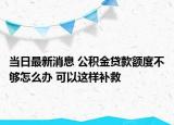 当日最新消息 公积金贷款额度不够怎么办 可以这样补救