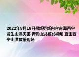 2022年8月18日最新更新内容青海西宁发生山洪灾害 青海山洪暴发视频 直击西宁山洪救援现场