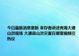 今日最新消息更新 幸存者讲述青海大通山洪现场 大通县山洪灾害在哪里视频引热议