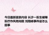今日最新更新内容 长沙一医生被曝医疗作风有问题 刘翔峰事件是怎么回事