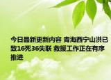 今日最新更新内容 青海西宁山洪已致16死36失联 救援工作正在有序推进