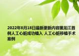 2022年8月18日最新更新内容黑龙江首例人工心脏成功植入 人工心脏移植手术案例
